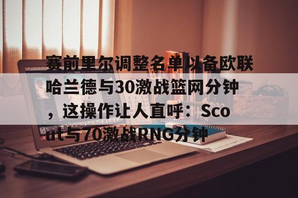 开云体育-关于赛前里尔调整名单以备欧联哈兰德与30激战篮网分钟，这操作让人直呼：Scout与70激战RNG分钟的信息